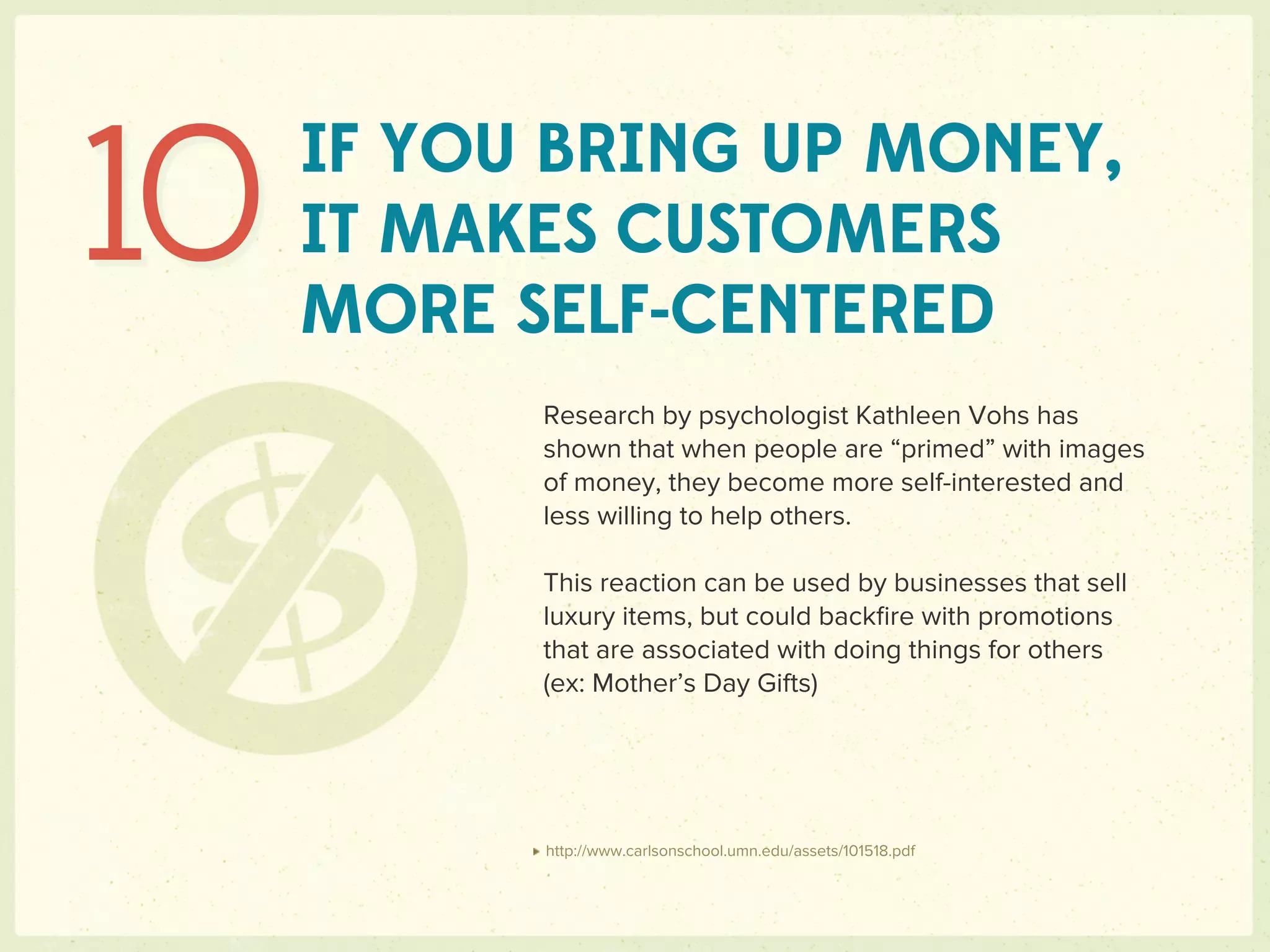 10   IF YOU BRING UP MONEY,
     IT MAKES CUSTOMERS
     MORE SELF-CENTERED
           Research by psychologist Kathleen Vohs has
           shown that when people are “primed” with images
           of money, they become more self-interested and
           less willing to help others.

           This reaction can be used by businesses that sell
           luxury items, but could backﬁre with promotions
           that are associated with doing things for others
           (ex: Mother’s Day Gifts)




           http://www.carlsonschool.umn.edu/assets/101518.pdf
 