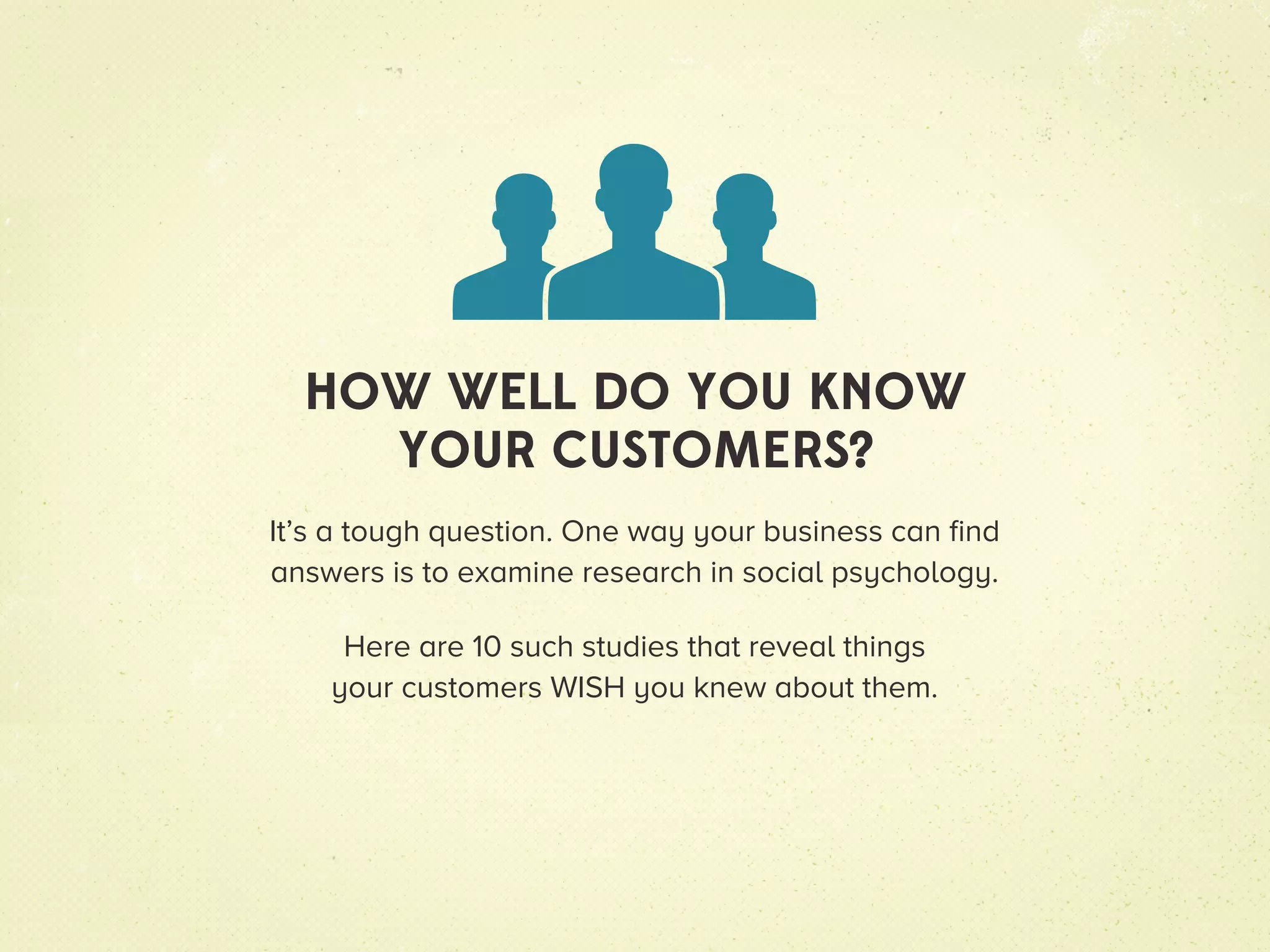 HOW WELL DO YOU KNOW
    YOUR CUSTOMERS?
It’s a tough question. One way your business can find
answers is to examine research in social psychology.

     Here are 10 such studies that reveal things
    your customers WISH you knew about them.
 