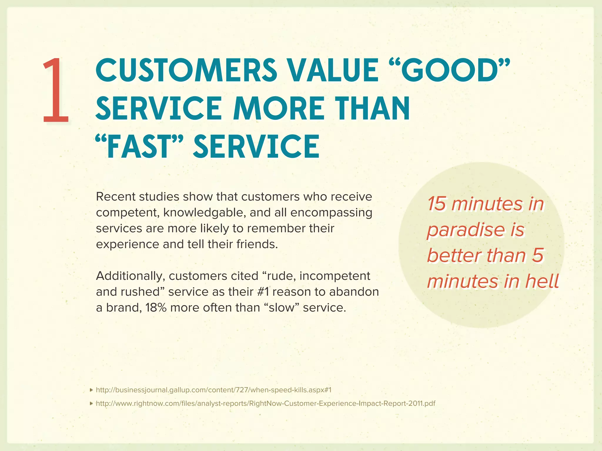 1   CUSTOMERS VALUE “GOOD”
    SERVICE MORE THAN
    “FAST” SERVICE
    Recent studies show that customers who receive
    competent, knowledgable, and all encompassing                                                15 minutes in
    services are more likely to remember their                                                   paradise is
    experience and tell their friends.
                                                                                                 better than 5
    Additionally, customers cited “rude, incompetent
    and rushed” service as their #1 reason to abandon
                                                                                                 minutes in hell
    a brand, 18% more often than “slow” service.




    http://businessjournal.gallup.com/content/727/when-speed-kills.aspx#1
    http://www.rightnow.com/ﬁles/analyst-reports/RightNow-Customer-Experience-Impact-Report-2011.pdf
 