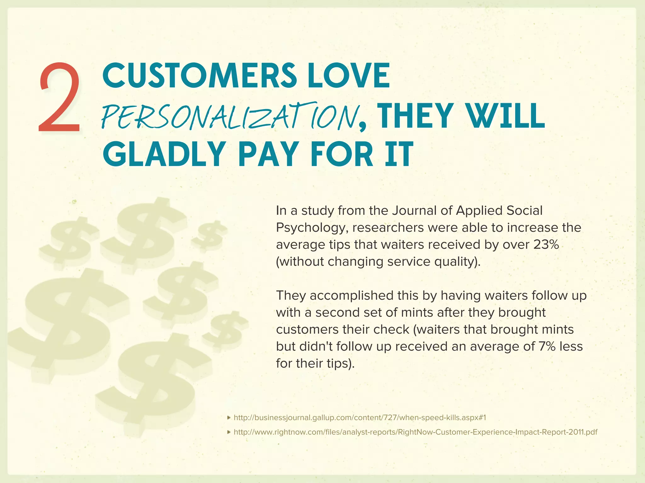 2   CUSTOMERS LOVE
    PERSONALIZATION, THEY WILL
    GLADLY PAY FOR IT
                      In a study from the Journal of Applied Social
                      Psychology, researchers were able to increase the
                      average tips that waiters received by over 23%
                      (without changing service quality).

                      They accomplished this by having waiters follow up
                      with a second set of mints after they brought
                      customers their check (waiters that brought mints
                      but didn't follow up received an average of 7% less
                      for their tips).


           http://businessjournal.gallup.com/content/727/when-speed-kills.aspx#1
           http://www.rightnow.com/ﬁles/analyst-reports/RightNow-Customer-Experience-Impact-Report-2011.pdf
 