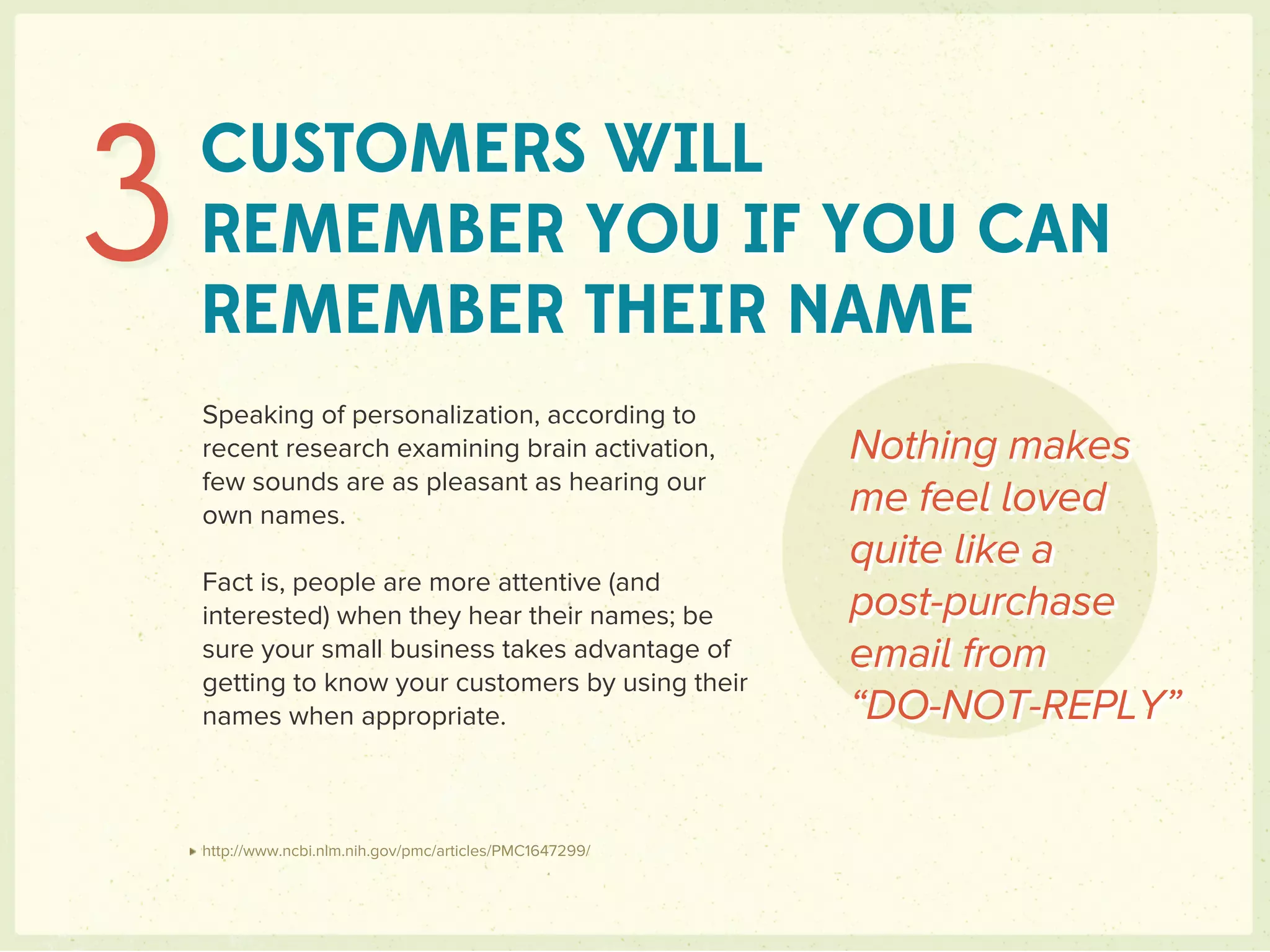 3   CUSTOMERS WILL
    REMEMBER YOU IF YOU CAN
    REMEMBER THEIR NAME
    Speaking of personalization, according to
    recent research examining brain activation,            Nothing makes
    few sounds are as pleasant as hearing our
    own names.                                             me feel loved
                                                           quite like a
    Fact is, people are more attentive (and
    interested) when they hear their names; be             post-purchase
    sure your small business takes advantage of            email from
    getting to know your customers by using their
    names when appropriate.                                “DO-NOT-REPLY”


    http://www.ncbi.nlm.nih.gov/pmc/articles/PMC1647299/
 