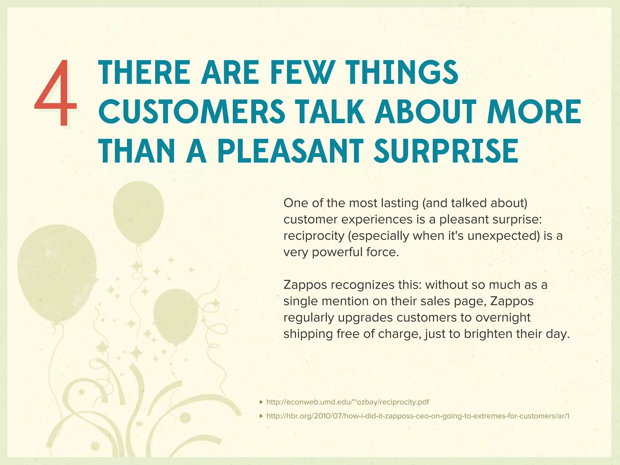 4   THERE ARE FEW THINGS
    CUSTOMERS TALK ABOUT MORE
    THAN A PLEASANT SURPRISE
                One of the most lasting (and talked about)
                customer experiences is a pleasant surprise:
                reciprocity (especially when it's unexpected) is a
                very powerful force.

                Zappos recognizes this: without so much as a
                single mention on their sales page, Zappos
                regularly upgrades customers to overnight
                shipping free of charge, just to brighten their day.




            http://econweb.umd.edu/~ozbay/reciprocity.pdf
            http://hbr.org/2010/07/how-i-did-it-zapposs-ceo-on-going-to-extremes-for-customers/ar/1
 