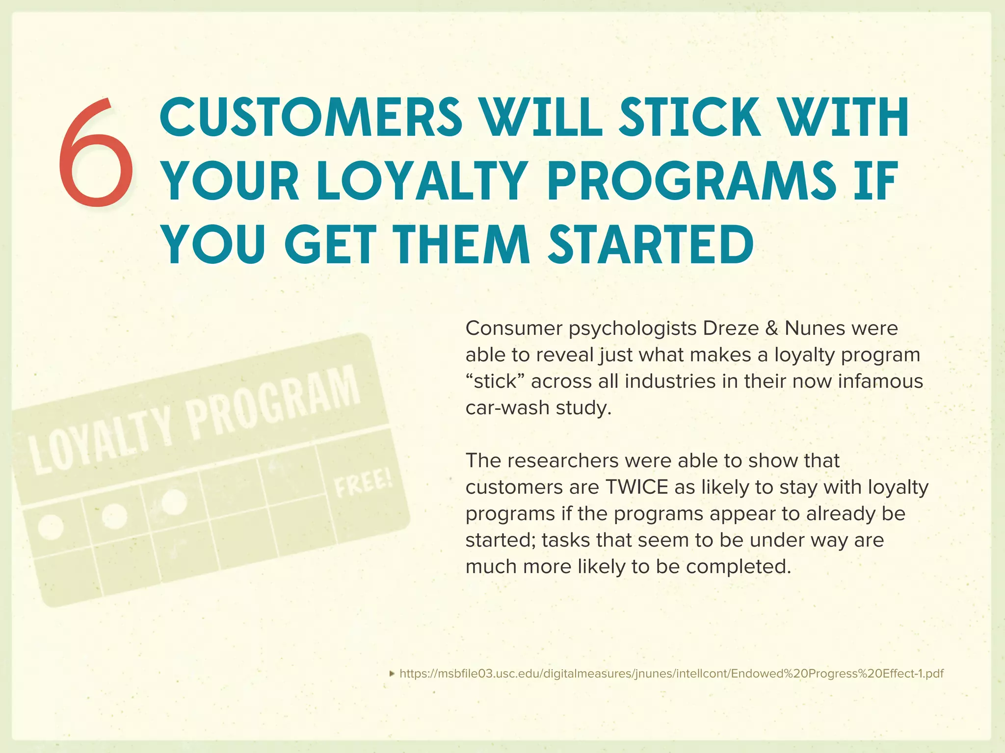 6   CUSTOMERS WILL STICK WITH
    YOUR LOYALTY PROGRAMS IF
    YOU GET THEM STARTED
                      Consumer psychologists Dreze & Nunes were
                      able to reveal just what makes a loyalty program
                      “stick” across all industries in their now infamous
                      car-wash study.

                      The researchers were able to show that
                      customers are TWICE as likely to stay with loyalty
                      programs if the programs appear to already be
                      started; tasks that seem to be under way are
                      much more likely to be completed.



            https://msbﬁle03.usc.edu/digitalmeasures/jnunes/intellcont/Endowed%20Progress%20Eﬀect-1.pdf
 
