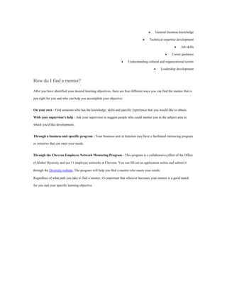General business knowledge
Technical expertise development
Job skills
Career guidance
Understanding cultural and organizational norms
Leadership development
How do I find a mentor?
After you have identified your desired learning objectives, there are four different ways you can find the mentor that is
just right for you and who can help you accomplish your objective:
On your own - Find someone who has the knowledge, skills and specific experience that you would like to obtain.
With your supervisor's help - Ask your supervisor to suggest people who could mentor you in the subject area in
which you'd like development.
Through a business unit specific program - Your business unit or function may have a facilitated mentoring program
or initiative that can meet your needs.
Through the Chevron Employee Network Mentoring Program - This program is a collaborative effort of the Office
of Global Diversity and our 11 employee networks at Chevron. You can fill out an application online and submit it
through the Diversity website. The program will help you find a mentor who meets your needs.
Regardless of what path you take to find a mentor, it's important that whoever becomes your mentor is a good match
for you and your specific learning objective.
 