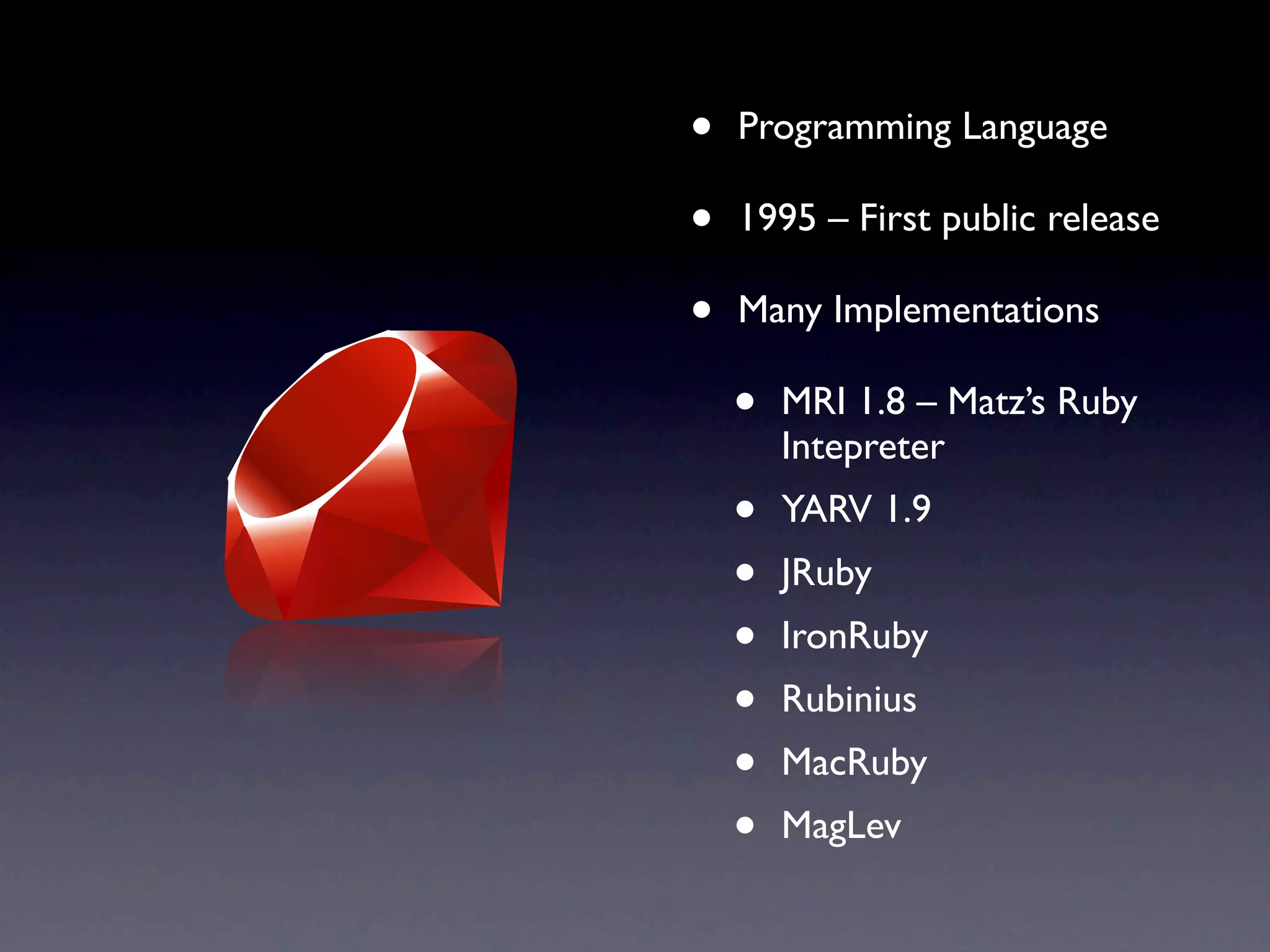• Programming Language
• 1995 – First public release
• Many Implementations
• MRI 1.8 – Matz’s Ruby
Intepreter
• YARV 1.9
• JRuby
• IronRuby
• Rubinius
• MacRuby
• MagLev
 
