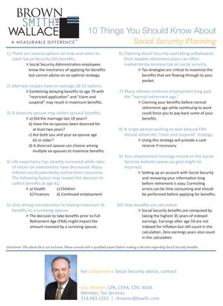 10 Things You Should Know About
Social Security Planning
1) There are several options on how and when to
claim Social Security (SS) beneﬁts.

> Social Security Administration employees

know the mechanics of applying for beneﬁts
but cannot advise on an optimal strategy.

2) Married couples have on average 10-12 options.

> Combining delaying beneﬁts to age 70 with
“restricted application” and “claim and
suspend” may result in maximum beneﬁts.

3) A divorced spouse may collect spousal beneﬁts.

> a) Did the marriage last 10 years?

b) Have the ex-spouses been divorced for
at least two years?
c) Are both you and your ex-spouse age
62 or older?
d) A divorced spouse can choose among
multiple ex-spouses to maximize beneﬁts.

4) Life expectancy has steadily increased while rates
of return on investments have decreased. Many
retirees could potentially outlive their resources.
The following factors may impact the decision to
collect beneﬁts at age 62:

> a) Health

b) Finances

c) Children
d) Continued employment

5) Give strong consideration to leaving maximum SS
beneﬁts to a surviving spouse.

> The decision to take beneﬁts prior to Full
Retirement Age (FRA) might impact the
amount received by a surviving spouse.

6) Claiming Social Security and taking withdrawals
from taxable retirement plans can often
inadvertently increase tax on social security.

> Tax strategies are critical to maximize the
beneﬁts that are ﬂowing through to your
pocket.

7) Many retirees continue employment long past
the “normal retirement age.”

> Claiming your beneﬁts before normal

retirement age while continuing to work
could force you to pay back some of your
beneﬁts.

8) A single person wishing to wait beyond FRA
should utilize the “claim and suspend” strategy.

> Using this strategy will provide a cash
reserve if necessary.

9) Your employment earnings record on the Social
Security website (www.ssa.gov) might be
incorrect.

> Setting up an account with Social Security

and reviewing your information long
before retirement is easy. Correcting
errors can be time consuming and should
be performed before applying for beneﬁts.

10) How beneﬁts are calculated:

> Social Security beneﬁts are computed by

taking the highest 35 years of indexed
earnings. Earnings after age 59 are not
indexed for inﬂation but still count in the
calculation. Zero earnings years also count
in the calculation.

Disclaimer: The above list is not inclusive. Please consult with a qualiﬁed expert before making a decision regarding Social Security beneﬁts.

For independent Social Security advice, contact:
Roy Kramer, CPA, CDFA, CDS, NSSA
Member, Tax Services
314.983.1265 | rkramer@bswllc.com

 