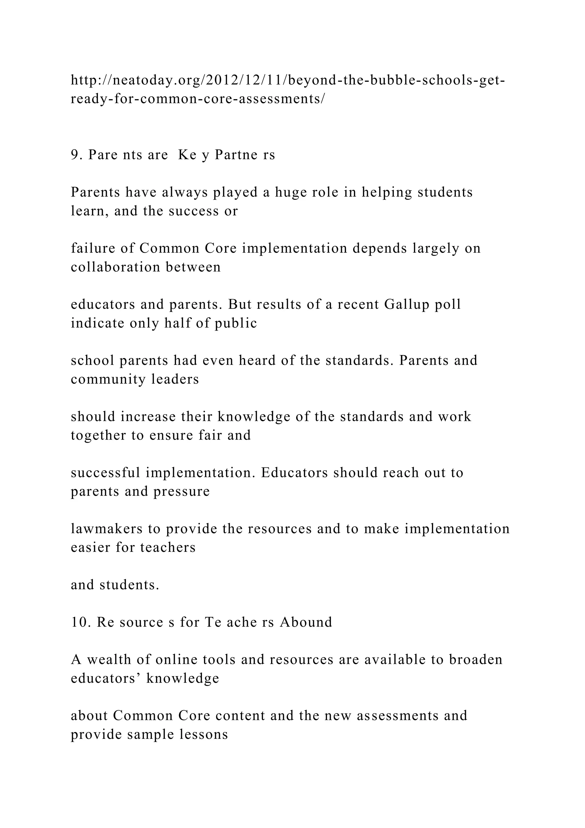 http://neatoday.org/2012/12/11/beyond-the-bubble-schools-get-
ready-for-common-core-assessments/
9. Pare nts are Ke y Partne rs
Parents have always played a huge role in helping students
learn, and the success or
failure of Common Core implementation depends largely on
collaboration between
educators and parents. But results of a recent Gallup poll
indicate only half of public
school parents had even heard of the standards. Parents and
community leaders
should increase their knowledge of the standards and work
together to ensure fair and
successful implementation. Educators should reach out to
parents and pressure
lawmakers to provide the resources and to make implementation
easier for teachers
and students.
10. Re source s for Te ache rs Abound
A wealth of online tools and resources are available to broaden
educators’ knowledge
about Common Core content and the new assessments and
provide sample lessons
 