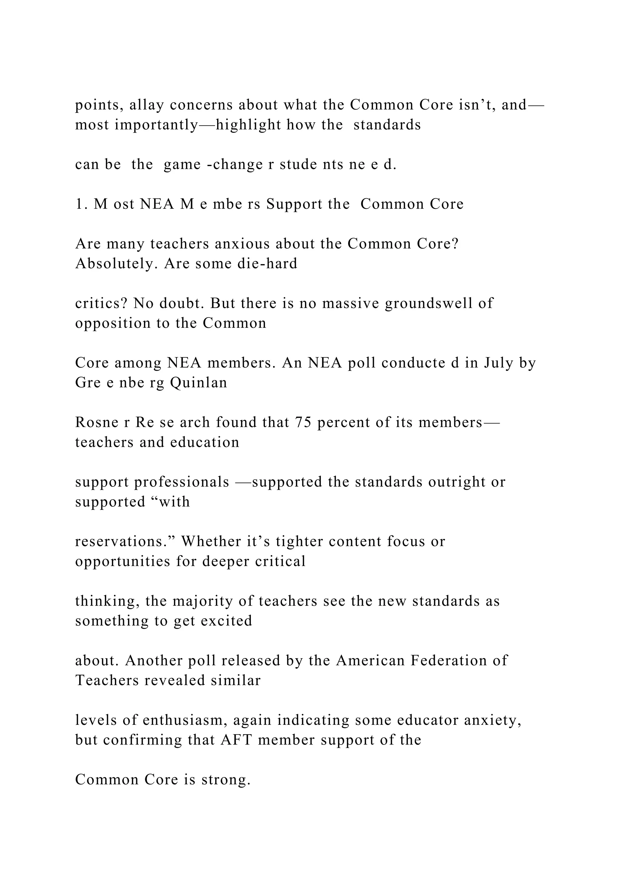 points, allay concerns about what the Common Core isn’t, and—
most importantly—highlight how the standards
can be the game -change r stude nts ne e d.
1. M ost NEA M e mbe rs Support the Common Core
Are many teachers anxious about the Common Core?
Absolutely. Are some die-hard
critics? No doubt. But there is no massive groundswell of
opposition to the Common
Core among NEA members. An NEA poll conducte d in July by
Gre e nbe rg Quinlan
Rosne r Re se arch found that 75 percent of its members—
teachers and education
support professionals —supported the standards outright or
supported “with
reservations.” Whether it’s tighter content focus or
opportunities for deeper critical
thinking, the majority of teachers see the new standards as
something to get excited
about. Another poll released by the American Federation of
Teachers revealed similar
levels of enthusiasm, again indicating some educator anxiety,
but confirming that AFT member support of the
Common Core is strong.
 