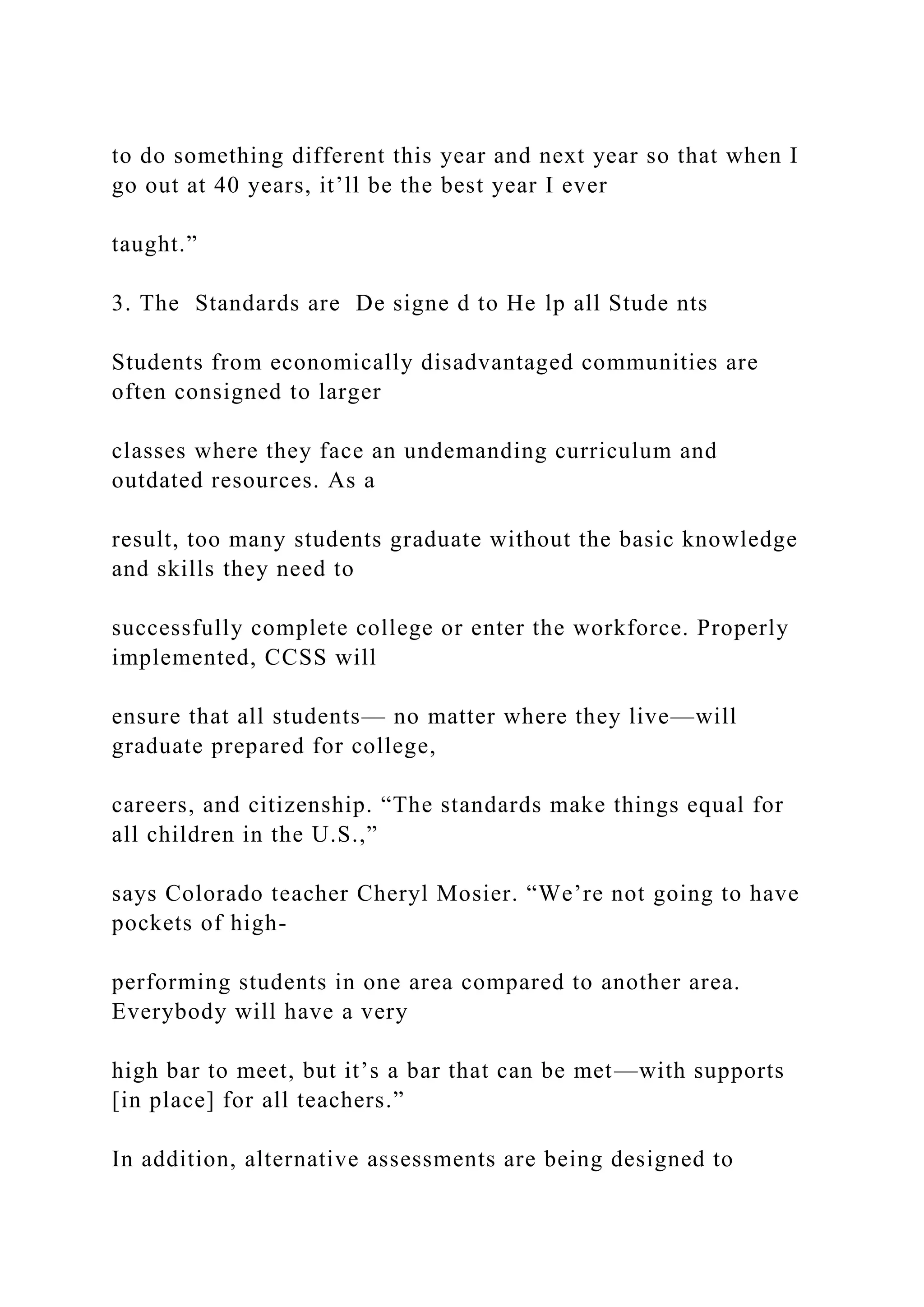 to do something different this year and next year so that when I
go out at 40 years, it’ll be the best year I ever
taught.”
3. The Standards are De signe d to He lp all Stude nts
Students from economically disadvantaged communities are
often consigned to larger
classes where they face an undemanding curriculum and
outdated resources. As a
result, too many students graduate without the basic knowledge
and skills they need to
successfully complete college or enter the workforce. Properly
implemented, CCSS will
ensure that all students— no matter where they live—will
graduate prepared for college,
careers, and citizenship. “The standards make things equal for
all children in the U.S.,”
says Colorado teacher Cheryl Mosier. “We’re not going to have
pockets of high-
performing students in one area compared to another area.
Everybody will have a very
high bar to meet, but it’s a bar that can be met—with supports
[in place] for all teachers.”
In addition, alternative assessments are being designed to
 