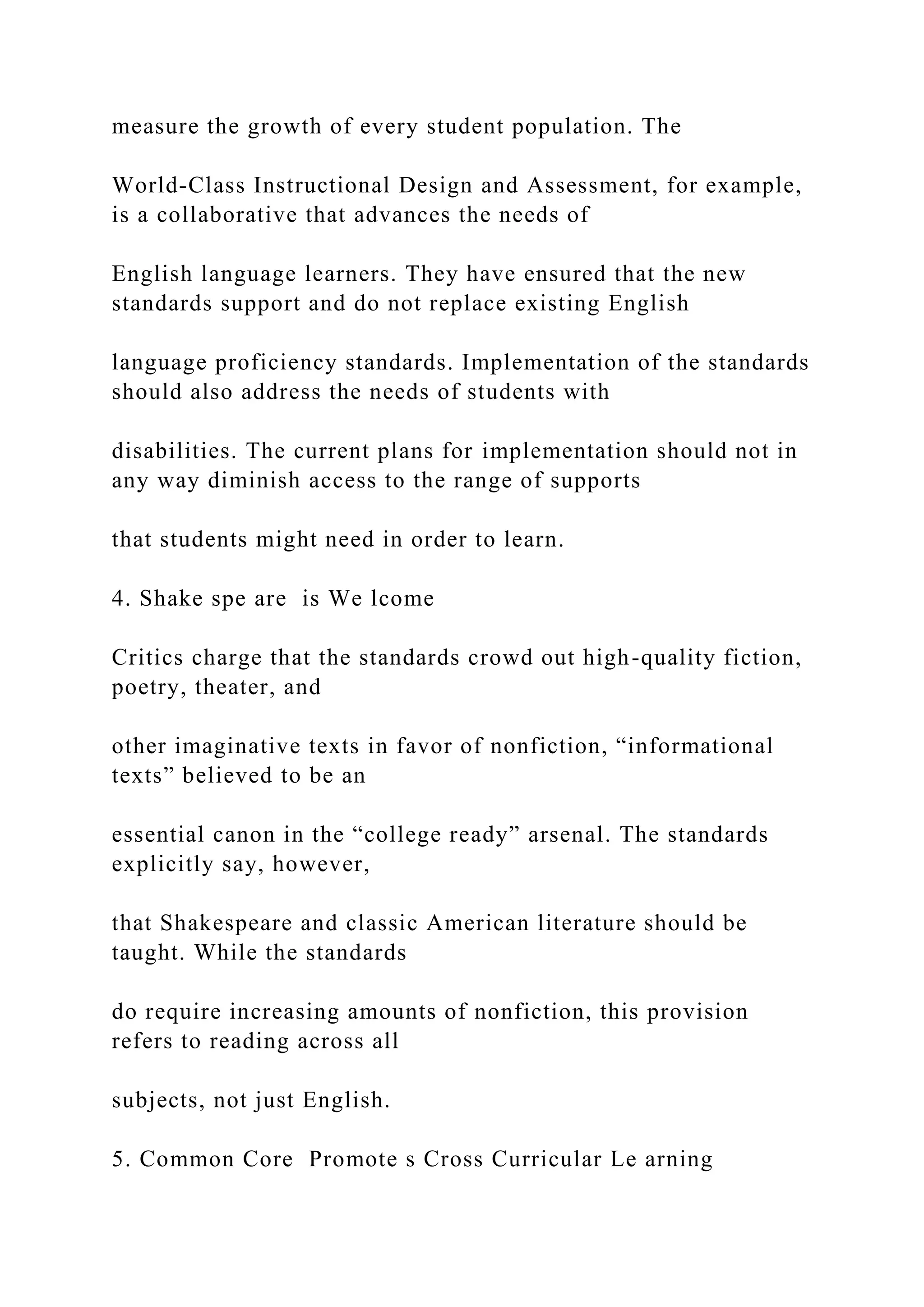 measure the growth of every student population. The
World-Class Instructional Design and Assessment, for example,
is a collaborative that advances the needs of
English language learners. They have ensured that the new
standards support and do not replace existing English
language proficiency standards. Implementation of the standards
should also address the needs of students with
disabilities. The current plans for implementation should not in
any way diminish access to the range of supports
that students might need in order to learn.
4. Shake spe are is We lcome
Critics charge that the standards crowd out high-quality fiction,
poetry, theater, and
other imaginative texts in favor of nonfiction, “informational
texts” believed to be an
essential canon in the “college ready” arsenal. The standards
explicitly say, however,
that Shakespeare and classic American literature should be
taught. While the standards
do require increasing amounts of nonfiction, this provision
refers to reading across all
subjects, not just English.
5. Common Core Promote s Cross Curricular Le arning
 