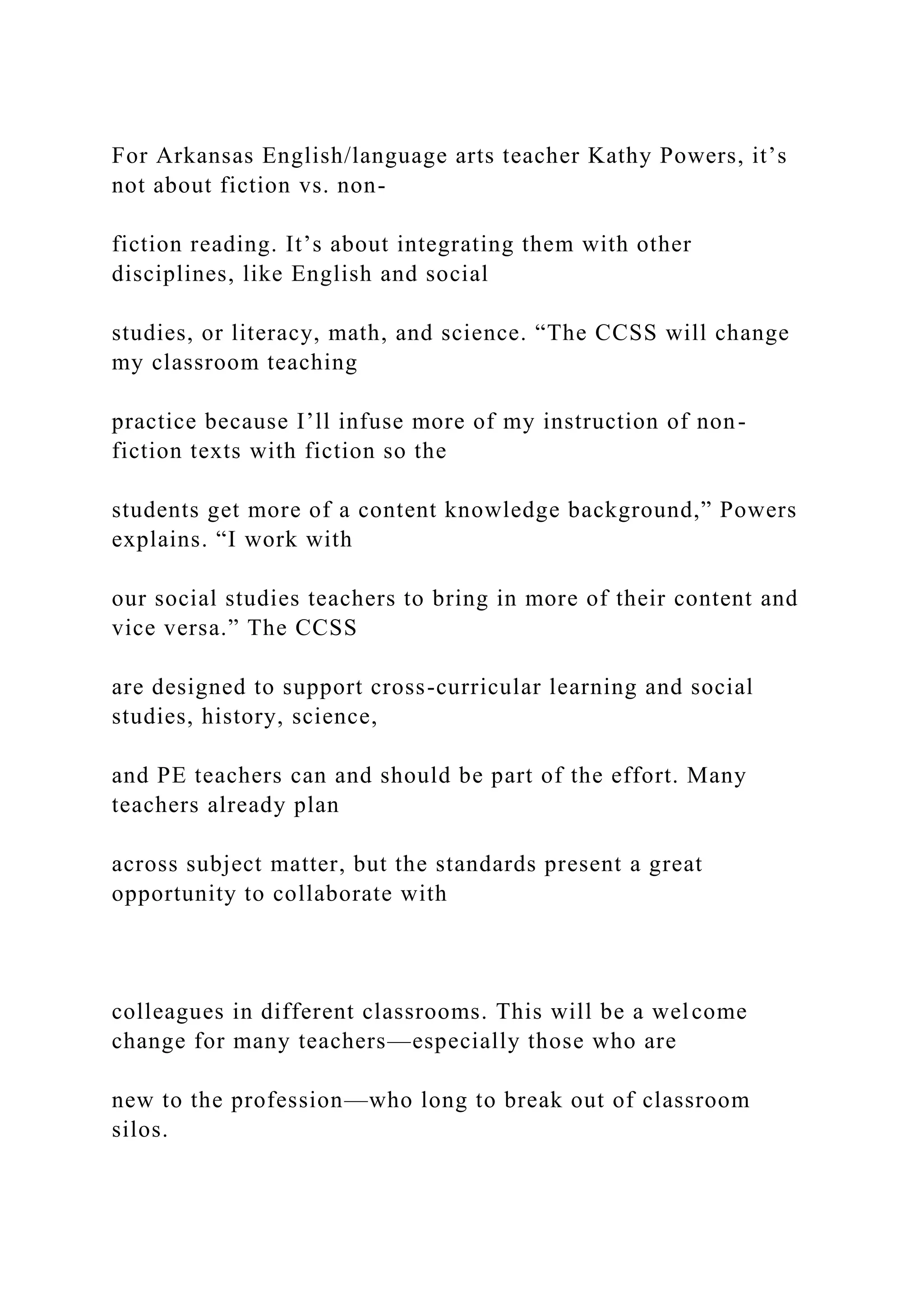 For Arkansas English/language arts teacher Kathy Powers, it’s
not about fiction vs. non-
fiction reading. It’s about integrating them with other
disciplines, like English and social
studies, or literacy, math, and science. “The CCSS will change
my classroom teaching
practice because I’ll infuse more of my instruction of non-
fiction texts with fiction so the
students get more of a content knowledge background,” Powers
explains. “I work with
our social studies teachers to bring in more of their content and
vice versa.” The CCSS
are designed to support cross-curricular learning and social
studies, history, science,
and PE teachers can and should be part of the effort. Many
teachers already plan
across subject matter, but the standards present a great
opportunity to collaborate with
colleagues in different classrooms. This will be a welcome
change for many teachers—especially those who are
new to the profession—who long to break out of classroom
silos.
 