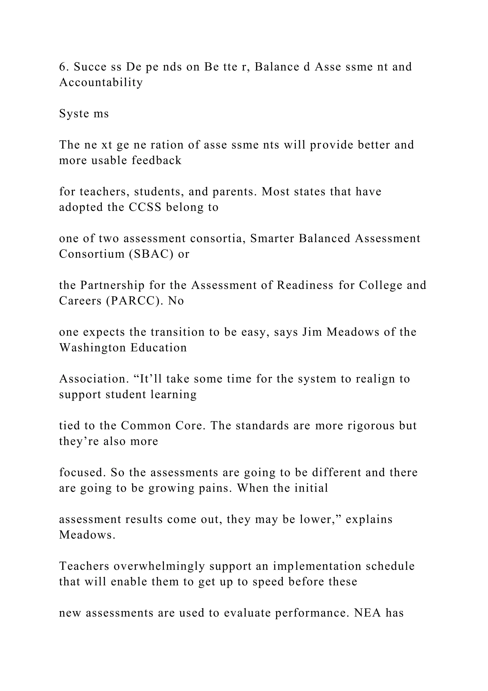 6. Succe ss De pe nds on Be tte r, Balance d Asse ssme nt and
Accountability
Syste ms
The ne xt ge ne ration of asse ssme nts will provide better and
more usable feedback
for teachers, students, and parents. Most states that have
adopted the CCSS belong to
one of two assessment consortia, Smarter Balanced Assessment
Consortium (SBAC) or
the Partnership for the Assessment of Readiness for College and
Careers (PARCC). No
one expects the transition to be easy, says Jim Meadows of the
Washington Education
Association. “It’ll take some time for the system to realign to
support student learning
tied to the Common Core. The standards are more rigorous but
they’re also more
focused. So the assessments are going to be different and there
are going to be growing pains. When the initial
assessment results come out, they may be lower,” explains
Meadows.
Teachers overwhelmingly support an implementation schedule
that will enable them to get up to speed before these
new assessments are used to evaluate performance. NEA has
 