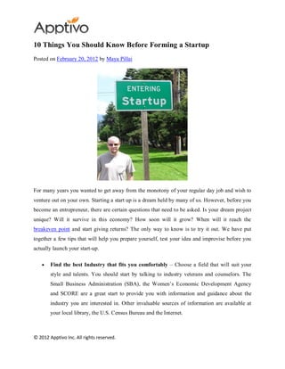 10 Things You Should Know Before Forming a Startup
Posted on February 20, 2012 by Maya Pillai




For many years you wanted to get away from the monotony of your regular day job and wish to
venture out on your own. Starting a start up is a dream held by many of us. However, before you
become an entrepreneur, there are certain questions that need to be asked. Is your dream project
unique? Will it survive in this economy? How soon will it grow? When will it reach the
breakeven point and start giving returns? The only way to know is to try it out. We have put
together a few tips that will help you prepare yourself, test your idea and improvise before you
actually launch your start-up.

        Find the best Industry that fits you comfortably – Choose a field that will suit your
        style and talents. You should start by talking to industry veterans and counselors. The
        Small Business Administration (SBA), the Women’s Economic Development Agency
        and SCORE are a great start to provide you with information and guidance about the
        industry you are interested in. Other invaluable sources of information are available at
        your local library, the U.S. Census Bureau and the Internet.



© 2012 Apptivo Inc. All rights reserved.
 