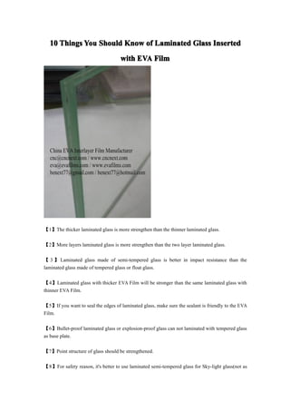 10 Things You Should Know of Laminated Glass Inserted
                                    with EVA Film




【1】The thicker laminated glass is more strengthen than the thinner laminated glass.

【2】More layers laminated glass is more strengthen than the two layer laminated glass.

【 3 】 Laminated glass made of semi-tempered glass is better in impact resistance than the
laminated glass made of tempered glass or float glass.

【4】Laminated glass with thicker EVA Film will be stronger than the same laminated glass with
thinner EVA Film.

【5】If you want to seal the edges of laminated glass, make sure the sealant is friendly to the EVA
Film.

【6】Bullet-proof laminated glass or explosion-proof glass can not laminated with tempered glass
as base plate.

【7】Point structure of glass should be strengthened.

【8】For safety reason, it's better to use laminated semi-tempered glass for Sky-light glass(not as
 