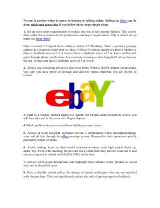 No one is perfect when it comes to buying or selling online. Selling on Ebay can be
done safely and stress free if you follow these steps simple steps:
1. Set up your seller requirements to reduce the risk of non paying bidders. This can be
done under the account tab, site preferences and buyer requirements. This is what I set up
under my ebay store:
Have received 2 Unpaid Item strike(s) within 12 Month(s), Have a primary postage
address in a location I don't post to, Have 4 Policy Violation report(s) within 6 Month(s),
Have a feedback score of -1 or lower, Have a feedback score of 5 or lower and haven't
gone through phone verification, Are currently winning or have bought 10 of my items in
the last 10 days and have a feedback score of 5 or lower
2. Always use a tracking service to post your items. When a PayPal dispute occurs make
you sure you have proof of postage and delivery status otherwise you are SURE to
refund.
3. Send to a Paypal verified address to qualify for Paypal seller protection. If not, you
will lose the case in the event of a Paypal dispute.
4. Block problem buyers to avoid them bidding on your items.
5. Always provide excellent customer service. Communicate when misunderstandings
arise and do this through the eBay message system. Respond to their questions quickly
preferably within 24 hours.
6. Avoid sending items to third world countries/countries with high postal thefts eg.
India, Fiji. Even with tracking, buyers can file a claim that they haven’t received it and
you are required to refund with PayPal 100% of the time.
7. Always write good descriptions and highlight flaws/defects in the product to avoid
item not as described cases.
8. Have a flexible refund policy for change of minds and buyers who are not satisfied
with the purchase. This can significantly reduce the risk of getting negative feedback.
 