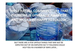 THESE ARE ALL COMMON STUFF THAT 
 EVERYONE IS GENERALLY AWARE OF 
 AND WOULD BE HAPPY TO FOLLOW.  




  BUT THERE ARE A FEW UNTOLD THINGS THAT MAY NOT BE 
   EXPECTED OUT OF AN EMPLOYEE BUT IF FOLLOWED COULD 
          HELP YOU IN A NUMBER OF WAYS LATER… 
 
