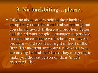 9. No backbiting…please.
   Talking about others behind their back is
    completely unprofessional and something that
    you should avoid. If there is a problem, better
    call the relevant people – manager, supervisor
    or even the colleague with whom you have a
    problem – and sort it out right in front of their
    face. The moment someone realizes that you
    are talking behind their back, they are going to
    make you the last person on their ‘much
    respected’ list.
 