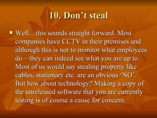 10. Don’t steal
   Well…this sounds straight forward. Most
    companies have CCTV in their premises and
    although this is not to monitor what employees
    do – they can indeed see what you are up to.
    Most of us would say stealing property like
    cables, stationary etc. are an obvious ‘NO’.
    But how about technology? Making a copy of
    the unreleased software that you are currently
    testing is of course a cause for concern.
 