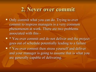 2. Never over commit
   Only commit what you can do. Trying to over
    commit to impress managers is a very common
    phenomenon at work. There are two problems
    associated with this -
   * You over commit and do not deliver and the project
    goes out of schedule potentially leading to a failure
   * You over commit then stress yourself and deliver
    and your manager is going to assume that is what you
    are generally capable of delivering.
 