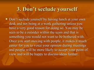 3. Don’t seclude yourself
   Don’t seclude yourself by having lunch at your own
    desk and not being at a work gathering unless you
    have a very good reason for doing so. You may be
    seen to be a outsider within the team and that is
    something you would not want to be bothered with.
    Once you start moving with people, it makes it much
    easier for you to voice your opinion during meetings
    and people will be more likely to accept your point of
    view and will be happy to discuss ideas further.
 