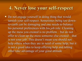 4. Never lose your self-respect
   Do not engage yourself in doing thing that would
    tarnish your self-respect. Sometimes being too down-
    to-earth can be damaging and one needs to balance
    his personal preferences with his job role. Cleaning
    up the mess you created is no problem – but do not
    offer to clean up the mess someone else created – that
    is not your job! This doesn’t mean you should not
    help others when they are in need of some help; but it
    is not a good idea to keep offering help and letting
    other take advantage of your good attitude
 