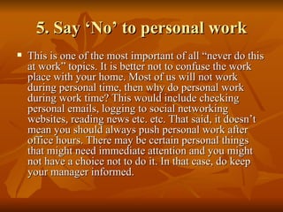 5. Say ‘No’ to personal work
   This is one of the most important of all “never do this
    at work” topics. It is better not to confuse the work
    place with your home. Most of us will not work
    during personal time, then why do personal work
    during work time? This would include checking
    personal emails, logging to social networking
    websites, reading news etc. etc. That said, it doesn’t
    mean you should always push personal work after
    office hours. There may be certain personal things
    that might need immediate attention and you might
    not have a choice not to do it. In that case, do keep
    your manager informed.
 