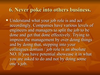 6. Never poke into others business.
   Understand what your job role is and act
    accordingly. Companies have various levels of
    engineers and managers to split the job to be
    done and get that done effectively. Trying to
    impress the management by over doing things
    and by doing that, stepping into your
    colleagues domain / job role is an absolute
    NO. If you have potential showcase it in what
    you are asked to do and not by doing some
    one’s job.
 