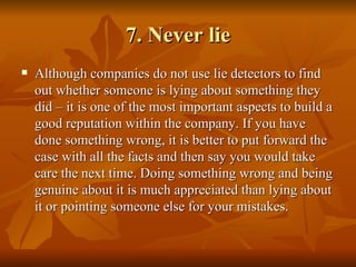 7. Never lie
   Although companies do not use lie detectors to find
    out whether someone is lying about something they
    did – it is one of the most important aspects to build a
    good reputation within the company. If you have
    done something wrong, it is better to put forward the
    case with all the facts and then say you would take
    care the next time. Doing something wrong and being
    genuine about it is much appreciated than lying about
    it or pointing someone else for your mistakes.
 