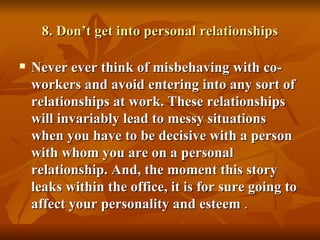 8. Don’t get into personal relationships

   Never ever think of misbehaving with co-
    workers and avoid entering into any sort of
    relationships at work. These relationships
    will invariably lead to messy situations
    when you have to be decisive with a person
    with whom you are on a personal
    relationship. And, the moment this story
    leaks within the office, it is for sure going to
    affect your personality and esteem .
 