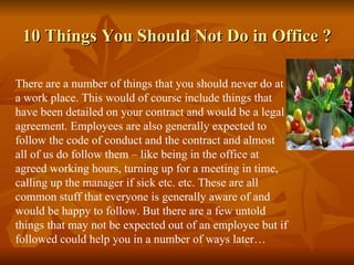10 Things You Should Not Do in Office ?

There are a number of things that you should never do at
a work place. This would of course include things that
have been detailed on your contract and would be a legal
agreement. Employees are also generally expected to
follow the code of conduct and the contract and almost
all of us do follow them – like being in the office at
agreed working hours, turning up for a meeting in time,
calling up the manager if sick etc. etc. These are all
common stuff that everyone is generally aware of and
would be happy to follow. But there are a few untold
things that may not be expected out of an employee but if
followed could help you in a number of ways later…
 
