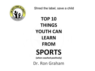 Dr. Ron Graham
TOP 10
THINGS
YOUTH CAN
LEARN
FROM
SPORTS
(when coached positively)
Shred the label, save a child
 