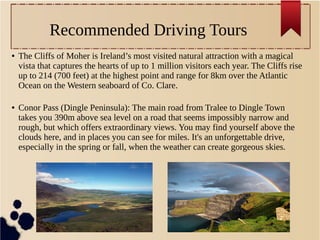 Recommended Driving Tours
● The Cliffs of Moher is Ireland’s most visited natural attraction with a magical
vista that captures the hearts of up to 1 million visitors each year. The Cliffs rise
up to 214 (700 feet) at the highest point and range for 8km over the Atlantic
Ocean on the Western seaboard of Co. Clare.
● Conor Pass (Dingle Peninsula): The main road from Tralee to Dingle Town
takes you 390m above sea level on a road that seems impossibly narrow and
rough, but which offers extraordinary views. You may find yourself above the
clouds here, and in places you can see for miles. It's an unforgettable drive,
especially in the spring or fall, when the weather can create gorgeous skies.
 