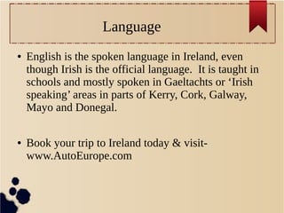 Language
● English is the spoken language in Ireland, even
though Irish is the official language. It is taught in
schools and mostly spoken in Gaeltachts or ‘Irish
speaking’ areas in parts of Kerry, Cork, Galway,
Mayo and Donegal.
● Book your trip to Ireland today & visit-
www.AutoEurope.com
 