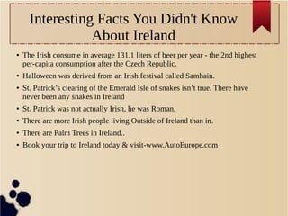Interesting Facts You Didn't Know
About Ireland
● The Irish consume in average 131.1 liters of beer per year - the 2nd highest
per-capita consumption after the Czech Republic.
● Halloween was derived from an Irish festival called Samhain.
● St. Patrick’s clearing of the Emerald Isle of snakes isn’t true. There have
never been any snakes in Ireland
● St. Patrick was not actually Irish, he was Roman.
● There are more Irish people living Outside of Ireland than in.
● There are Palm Trees in Ireland..
● Book your trip to Ireland today & visit-www.AutoEurope.com
 