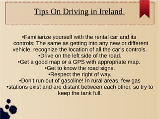 ●Familiarize yourself with the rental car and its
controls: The same as getting into any new or different
vehicle, recognize the location of all the car’s controls.
●Drive on the left side of the road.
●Get a good map or a GPS with appropriate map.
●Get to know the road signs.
●Respect the right of way.
●Don’t run out of gasoline! In rural areas, few gas
●stations exist and are distant between each other, so try to
keep the tank full.
Tips On Driving in Ireland
 