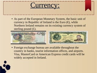 Currency:Currency:
● As part of the European Monetary System, the basic unit of
currency in Republic of Ireland is the Euro (€), while
Northern Ireland remains on its existing currency system of
sterling pound (£).
● Foreign exchange bureau are available throughout the
country in banks, tourist information offices, and airports.
Visa, MasterCard or American Express credit cards will be
widely accepted in Ireland.
 