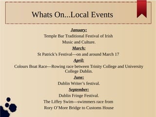 Whats On...Local Events
January:
Temple Bar Traditional Festival of Irish
Music and Culture.
March:
St Patrick’s Festival—on and around March 17
April:
Colours Boat Race—Rowing race between Trinity College and University
College Dublin.
June:
Dublin Writer’s festival.
September:
Dublin Fringe Festival.
The Liffey Swim—swimmers race from
Rory O’More Bridge to Customs House
 
