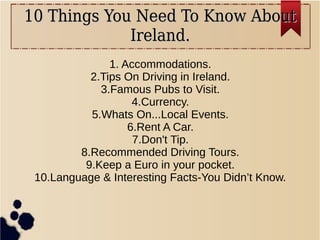 10 Things You Need To Know About10 Things You Need To Know About
Ireland.Ireland.
1. Accommodations.
2.Tips On Driving in Ireland.
3.Famous Pubs to Visit.
4.Currency.
5.Whats On...Local Events.
6.Rent A Car.
7.Don't Tip.
8.Recommended Driving Tours.
9.Keep a Euro in your pocket.
10.Language & Interesting Facts-You Didn’t Know.
 
