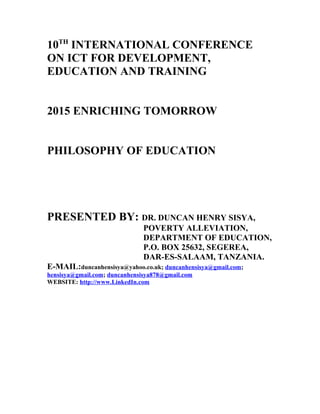 10TH
INTERNATIONAL CONFERENCE
ON ICT FOR DEVELOPMENT,
EDUCATION AND TRAINING
2015 ENRICHING TOMORROW
PHILOSOPHY OF EDUCATION
PRESENTED BY: DR. DUNCAN HENRY SISYA,
POVERTY ALLEVIATION,
DEPARTMENT OF EDUCATION,
P.O. BOX 25632, SEGEREA,
DAR-ES-SALAAM, TANZANIA.
E-MAIL:duncanhensisya@yahoo.co.uk; duncanhensisya@gmail.com;
hensisya@gmail.com; duncanhensisya878@gmail.com
WEBSITE: http://www.LinkedIn.com
 