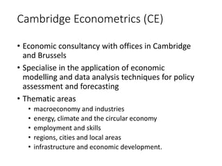 Cambridge Econometrics (CE)
• Economic consultancy with offices in Cambridge
and Brussels
• Specialise in the application of economic
modelling and data analysis techniques for policy
assessment and forecasting
• Thematic areas
• macroeconomy and industries
• energy, climate and the circular economy
• employment and skills
• regions, cities and local areas
• infrastructure and economic development.
 