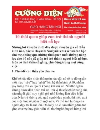 10 thói quen giúp con trở thành người
biết nỗ lực
Những lời khuyên dưới đây được chuyên gia về thần
kinh não, bác sĩ Hayashi Nariyuki chia sẻ với các bậc
cha mẹ, thông qua những thói quen nuôi dưỡng năng
lực cho bộ não để giúp trẻ trở thành người biết nỗ lực,
luôn có tinh thần cố gắng, chủ động trong mọi công
việc.
1. Phải để con thấy yêu cha mẹ
Khi bộ não tiếp nhận thông tin nào đó, nó sẽ tự động gắn
một mác “yêu” hay “ghét” lên hệ thần kinh A10, nhằm
gây hứng thú và tạo ra không khí vui vẻ. Nếuthôngtin
không được dán nhãn vui vẻ, thú vị thì các chức năng của
não như lí giải, suy nghĩ, ghi nhớ không làm việc hiệu
quả. Nếu trẻ không yêu quý người dạy mình, thì hiệu quả
của việc học sẽ giảm đi một nửa. Vì thế ảnh hưởng của
người dạy trẻ là rất lớn. Đó là lý do vì sao nhữngđứa trẻ
ghét cha mẹ hay giáo viên thì thườngkhông có hứng thú
 