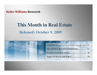 Keller Williams Research



       This Month in Real Estate
         Released: October 9, 2009


                           Commentary……………………………………. 2

                           The Numbe rs That Drive Real Estate………… 4

                           Recent Government Action……………………. 10

                           Topics for Buye rs and Sellers………………….   14




                                                                         1
 