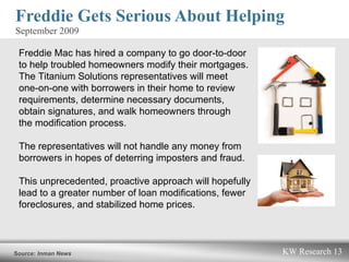 Freddie Gets Serious About Helping  September 2009   Freddie Mac has hired a company to go door-to-door  to help troubled homeowners modify their mortgages.  The Titanium Solutions representatives will meet  one-on-one with borrowers in their home to review requirements, determine necessary documents,  obtain signatures, and walk homeowners through  the modification process.  The representatives will not handle any money from borrowers in hopes of deterring imposters and fraud.  This unprecedented, proactive approach will hopefully lead to a greater number of loan modifications, fewer foreclosures, and stabilized home prices.  Source:  Inman News  