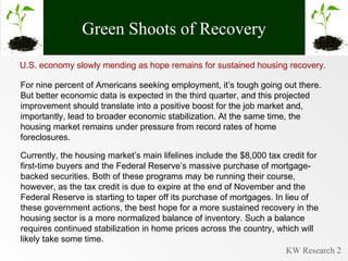 Green Shoots of Recovery U.S. economy slowly mending as hope remains for sustained housing recovery.  For nine percent of Americans seeking employment, it’s tough going out there. But better economic data is expected in the third quarter, and this projected improvement should translate into a positive boost for the job market and, importantly, lead to broader economic stabilization. At the same time, the housing market remains under pressure from record rates of home foreclosures.  Currently, the housing market’s main lifelines include the $8,000 tax credit for first-time buyers and the Federal Reserve’s massive purchase of mortgage-backed securities. Both of these programs may be running their course, however, as the tax credit is due to expire at the end of November and the Federal Reserve is starting to taper off its purchase of mortgages. In lieu of these government actions, the best hope for a more sustained recovery in the housing sector is a more normalized balance of inventory. Such a balance requires continued stabilization in home prices across the country, which will likely take some time. 