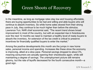 Green Shoots of Recovery . In the meantime, as long as mortgage rates stay low and housing affordable, there are buying opportunities to be had and willing and able buyers who will continue to absorb inventory. So while home sales slowed from their strong pace in July, they continue to be much higher than before the stimulus. Lawrence Yun, NAR chief economist said, “The recent trend shows broad improvement in most of the country, but with an expected rise in foreclosures over the next 12 months we need to maintain a healthy level of ready buyers to absorb the inventory. An extension of the tax credit is critical to preserve incentives for financially qualified buyers to enter the market.” Among the positive developments this month are the jumps in new home sales, personal income and spending. Increases like these show the economy is improving, albeit at a slow pace. Personal savings dropped to about 3%, meaning consumers are actually opening their checkbooks again, while still maintaining a degree of savings. The unemployment picture still remains gloomy, but the rate of layoffs decreased for the fourth consecutive month—a good sign. 