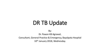 DR TB Update
By:
Dr. Pawan KB Agrawal,
Consultant, General Practice & Emergency, Bayalpata Hospital
10th January 2018, Wednesday.
 