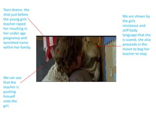 Teen drama- the
shot just before     We are shown by
the young girls      the girls
teacher raped        resistance and
her resulting in     stiff body
her under age        language that she
pregnancy and        is scared, she also
tarnished name       proceeds in the
within her family.   movie to beg her
                     teacher to stop.




We can see
that the
teacher is
pushing
himself
onto the
girl.
 