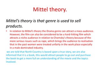 Mittel theory.
Mittel’s theory is that genre is used to sell
products.
• In relation to Mittel’s theory the Drama genre can attract a mass audience.
    However, the film can also be considered to be a hard-hitting film which
    attracts a niche audience in relation to Chomsky's theory because of the
    more serious issues such as rape, which brings the audience to realisation
    that in the past women were treated unfairly in the work place especially
    in a male dominated industry.
 we are told that North Country is based upon a true story, we are also
informed that it is a book, this would attract people to go out and purchase
the book to get a more full on understanding of the movie and the topics
involved.
 
