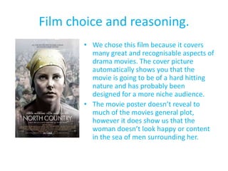 Film choice and reasoning.
       • We chose this film because it covers
         many great and recognisable aspects of
         drama movies. The cover picture
         automatically shows you that the
         movie is going to be of a hard hitting
         nature and has probably been
         designed for a more niche audience.
       • The movie poster doesn’t reveal to
         much of the movies general plot,
         however it does show us that the
         woman doesn’t look happy or content
         in the sea of men surrounding her.
 