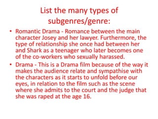 List the many types of
              subgenres/genre:
• Romantic Drama - Romance between the main
  character Josey and her lawyer. Furthermore, the
  type of relationship she once had between her
  and Shark as a teenager who later becomes one
  of the co-workers who sexually harassed.
• Drama - This is a Drama film because of the way it
  makes the audience relate and sympathise with
  the characters as it starts to unfold before our
  eyes, in relation to the film such as the scene
  where she admits to the court and the judge that
  she was raped at the age 16.
 